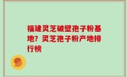 福建灵芝破壁孢子粉基地？灵芝孢子粉产地排行榜