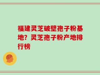 福建灵芝破壁孢子粉基地？灵芝孢子粉产地排行榜