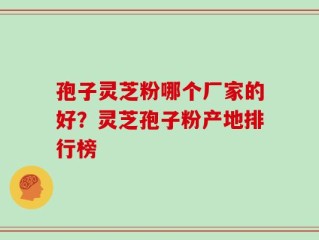 孢子灵芝粉哪个厂家的好？灵芝孢子粉产地排行榜