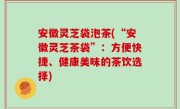 安徽灵芝袋泡茶(“安徽灵芝茶袋”：方便快捷、健康美味的茶饮选择)