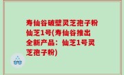 寿仙谷破壁灵芝孢子粉仙芝1号(寿仙谷推出全新产品：仙芝1号灵芝孢子粉)