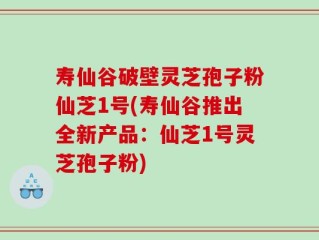 寿仙谷破壁灵芝孢子粉仙芝1号(寿仙谷推出全新产品：仙芝1号灵芝孢子粉)