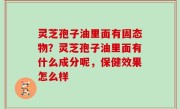 灵芝孢子油里面有固态物？灵芝孢子油里面有什么成分呢，保健效果怎么样