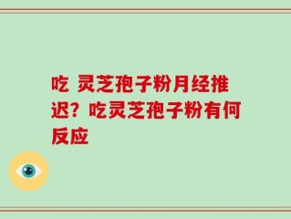 吃 灵芝孢子粉月经推迟？吃灵芝孢子粉有何反应