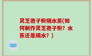 灵芝孢子粉隔水蒸(如何制作灵芝孢子粉？水蒸还是隔水？)