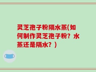 灵芝孢子粉隔水蒸(如何制作灵芝孢子粉？水蒸还是隔水？)