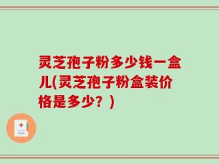 灵芝孢子粉多少钱一盒儿(灵芝孢子粉盒装价格是多少？)
