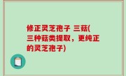 修正灵芝孢子 三菇(三种菇类提取，更纯正的灵芝孢子)