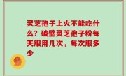 灵芝孢子上火不能吃什么？破壁灵芝孢子粉每天服用几次，每次服多少