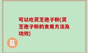 可以吃灵芝孢子粉(灵芝孢子粉的食用方法及功效)
