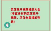 灵芝孢子视频播放大全(丰富多彩的灵芝孢子视频，尽在全集播放列表)