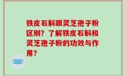 铁皮石斛跟灵芝孢子粉区别？了解铁皮石斛和灵芝孢子粉的功效与作用？
