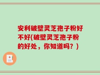 安利破壁灵芝孢子粉好不好(破壁灵芝孢子粉的好处，你知道吗？)