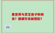 黑苦荞与灵芝孢子粉同食？健康饮食新搭配？