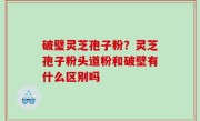 破璧灵芝孢子粉？灵芝孢子粉头道粉和破壁有什么区别吗