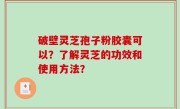 破壁灵芝孢子粉胶囊可以？了解灵芝的功效和使用方法？