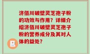 济佰川破壁灵芝孢子粉的功效与作用？详细介绍济佰川破壁灵芝孢子粉的营养成分及其对人体的益处？