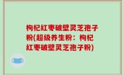 枸杞红枣破壁灵芝孢子粉(超级养生粉：枸杞红枣破壁灵芝孢子粉)