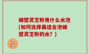 破壁灵芝粉用什么水泡(如何选择最适合泡破壁灵芝粉的水？)