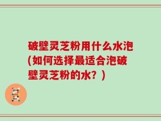 破壁灵芝粉用什么水泡(如何选择最适合泡破壁灵芝粉的水？)