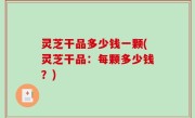 灵芝干品多少钱一颗(灵芝干品：每颗多少钱？)