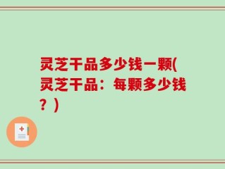 灵芝干品多少钱一颗(灵芝干品：每颗多少钱？)