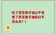 吃了灵芝孢子油口干食用了灵芝孢子油后口干怎么办？)