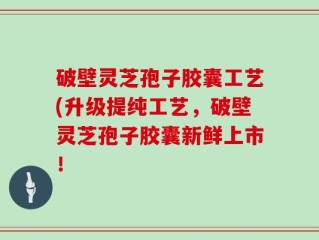 破壁灵芝孢子胶囊工艺(升级提纯工艺，破壁灵芝孢子胶囊新鲜上市！
