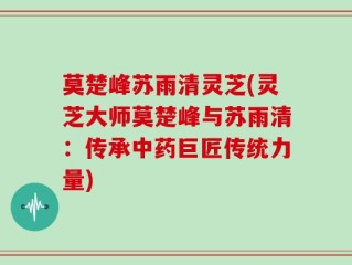 莫楚峰苏雨清灵芝(灵芝大师莫楚峰与苏雨清：传承中药巨匠传统力量)