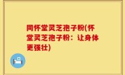 同怀堂灵芝孢子粉(怀堂灵芝孢子粉：让身体更强壮)