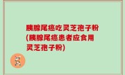 胰腺尾癌吃灵芝孢子粉(胰腺尾癌患者应食用灵芝孢子粉)