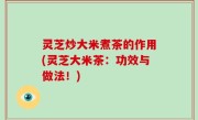 灵芝炒大米煮茶的作用(灵芝大米茶：功效与做法！)