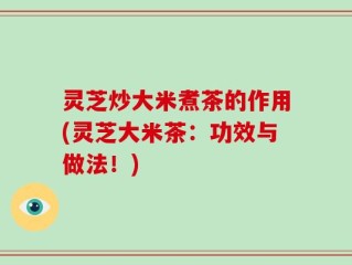 灵芝炒大米煮茶的作用(灵芝大米茶：功效与做法！)