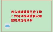 怎么挑破壁灵芝孢子粉？如何分辨破壁和没破壁的灵芝孢子粉