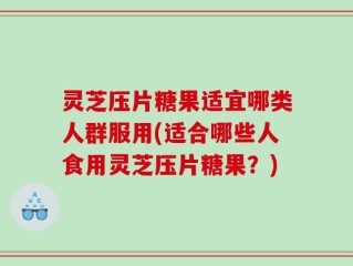 灵芝压片糖果适宜哪类人群服用(适合哪些人食用灵芝压片糖果？)