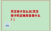 灵芝孢子怎么念(灵芝孢子的正确发音是什么？)