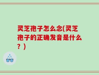 灵芝孢子怎么念(灵芝孢子的正确发音是什么？)