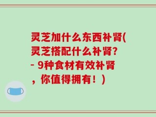灵芝加什么东西补肾(灵芝搭配什么补肾？ - 9种食材有效补肾，你值得拥有！)