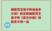 破壁灵芝孢子粉成盒多少钱？修正牌破壁灵芝孢子粉《官方价格》到底多少钱一盒