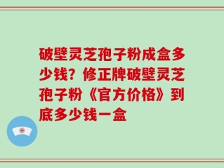 破壁灵芝孢子粉成盒多少钱？修正牌破壁灵芝孢子粉《官方价格》到底多少钱一盒