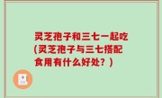 灵芝孢子和三七一起吃(灵芝孢子与三七搭配食用有什么好处？)
