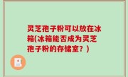 灵芝孢子粉可以放在冰箱(冰箱能否成为灵芝孢子粉的存储室？)