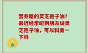 营养屋的灵芝孢子油？最近经常听到朋友说灵芝孢子油，可以科普一下吗