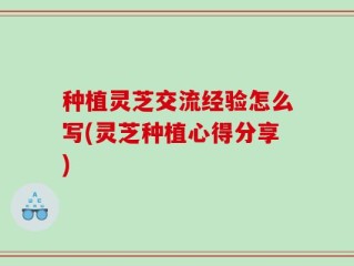 种植灵芝交流经验怎么写(灵芝种植心得分享)