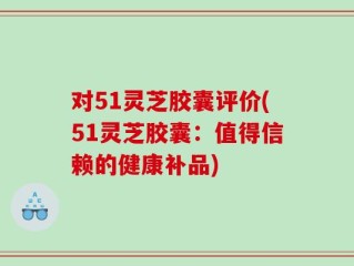 对51灵芝胶囊评价(51灵芝胶囊：值得信赖的健康补品)