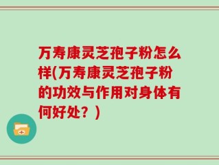 万寿康灵芝孢子粉怎么样(万寿康灵芝孢子粉的功效与作用对身体有何好处？)