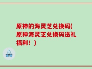 原神的海灵芝兑换码(原神海灵芝兑换码送礼福利！)