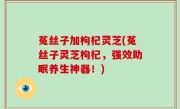 菟丝子加枸杞灵芝(菟丝子灵芝枸杞，强效助眠养生神器！)