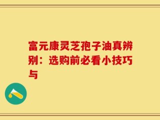 富元康灵芝孢子油真辨别：选购前必看小技巧与