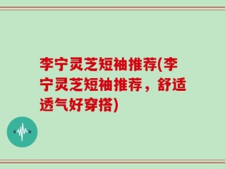 李宁灵芝短袖推荐(李宁灵芝短袖推荐，舒适透气好穿搭)